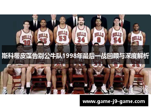 斯科蒂皮蓬告别公牛队1998年最后一战回顾与深度解析 斯科蒂皮蓬告别公牛队1998年最后一战回顾与深度解析