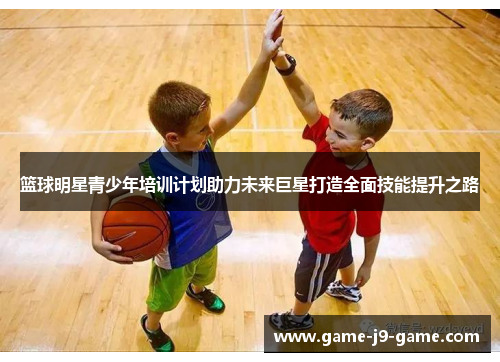 篮球明星青少年培训计划助力未来巨星打造全面技能提升之路 篮球明星青少年培训计划助力未来巨星打造全面技能提升之路