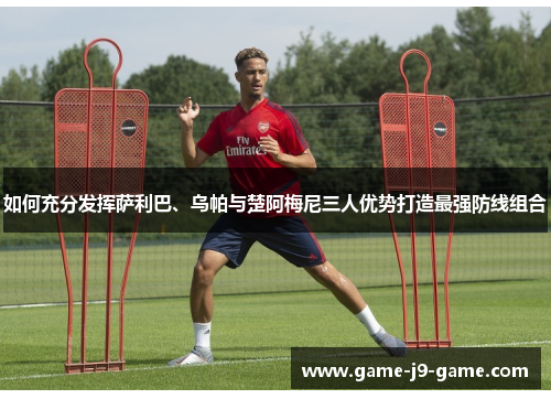 如何充分发挥萨利巴、乌帕与楚阿梅尼三人优势打造最强防线组合 如何充分发挥萨利巴、乌帕与楚阿梅尼三人优势打造最强防线组合