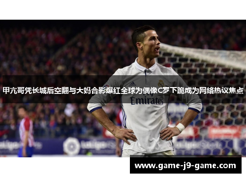 甲亢哥凭长城后空翻与大妈合影爆红全球为偶像C罗下跪成为网络热议焦点 甲亢哥凭长城后空翻与大妈合影爆红全球为偶像C罗下跪成为网络热议焦点