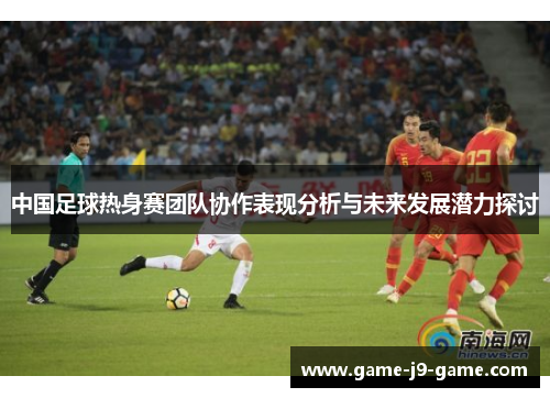 中国足球热身赛团队协作表现分析与未来发展潜力探讨 中国足球热身赛团队协作表现分析与未来发展潜力探讨