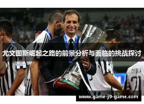 尤文图斯崛起之路的前景分析与面临的挑战探讨 尤文图斯崛起之路的前景分析与面临的挑战探讨