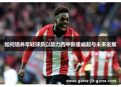 如何培养年轻球员以助力西甲新星崛起与未来发展 如何培养年轻球员以助力西甲新星崛起与未来发展