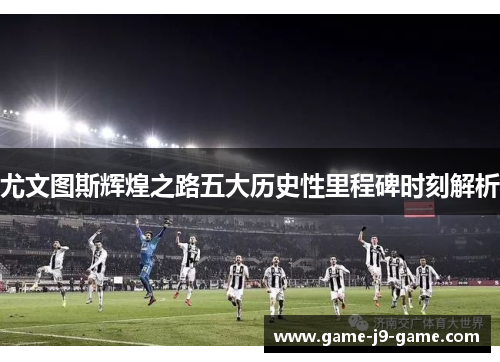 尤文图斯辉煌之路五大历史性里程碑时刻解析 尤文图斯辉煌之路五大历史性里程碑时刻解析