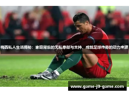 梅西私人生活揭秘:家庭背后的无私奉献与支持,成就足球传奇的动力来源 梅西私人生活揭秘:家庭背后的无私奉献与支持,成就足球传奇的动力来源