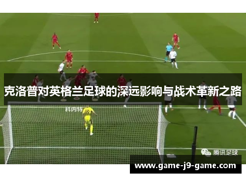 克洛普对英格兰足球的深远影响与战术革新之路 克洛普对英格兰足球的深远影响与战术革新之路