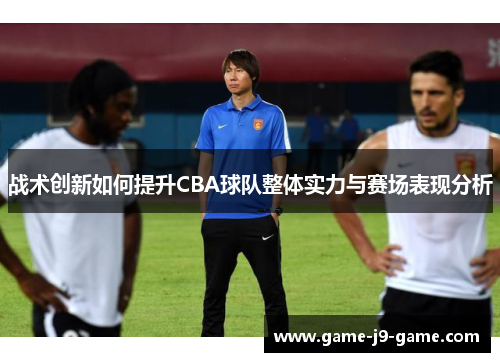 战术创新如何提升CBA球队整体实力与赛场表现分析 战术创新如何提升CBA球队整体实力与赛场表现分析