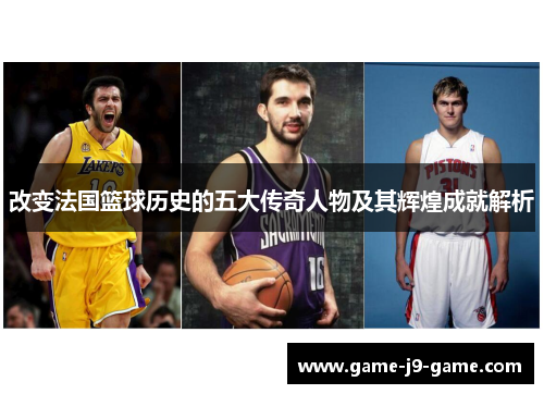 改变法国篮球历史的五大传奇人物及其辉煌成就解析 改变法国篮球历史的五大传奇人物及其辉煌成就解析