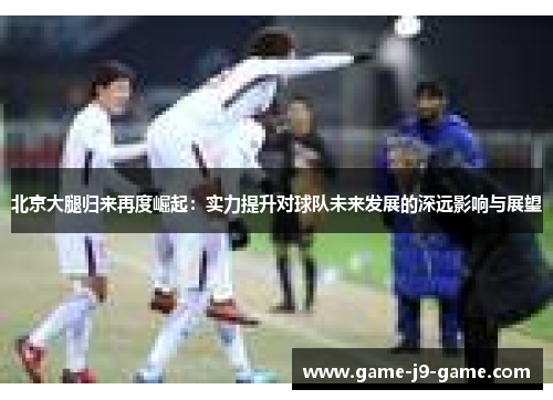 北京大腿归来再度崛起:实力提升对球队未来发展的深远影响与展望 北京大腿归来再度崛起:实力提升对球队未来发展的深远影响与展望