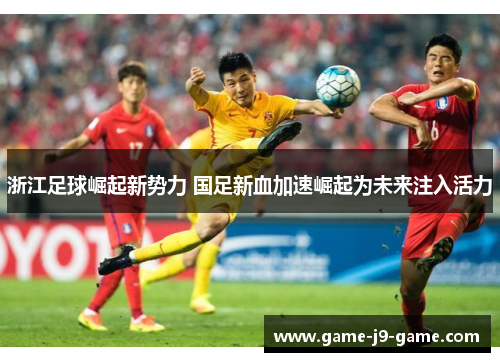 浙江足球崛起新势力 国足新血加速崛起为未来注入活力