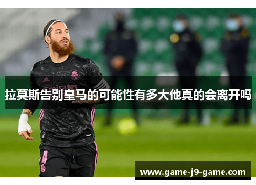 拉莫斯告别皇马的可能性有多大他真的会离开吗 拉莫斯告别皇马的可能性有多大他真的会离开吗