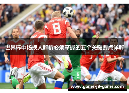 世界杯中场换人解析必须掌握的五个关键要点详解 世界杯中场换人解析必须掌握的五个关键要点详解