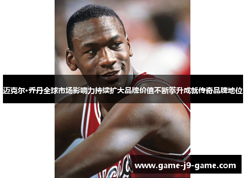 迈克尔·乔丹全球市场影响力持续扩大品牌价值不断攀升成就传奇品牌地位 迈克尔·乔丹全球市场影响力持续扩大品牌价值不断攀升成就传奇品牌地位