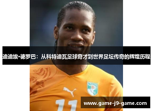 迪迪埃·德罗巴:从科特迪瓦足球奇才到世界足坛传奇的辉煌历程 迪迪埃·德罗巴:从科特迪瓦足球奇才到世界足坛传奇的辉煌历程