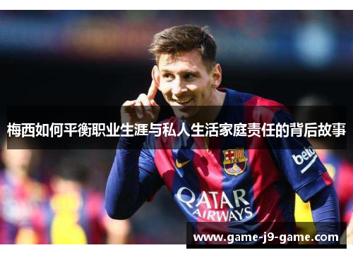 梅西如何平衡职业生涯与私人生活家庭责任的背后故事