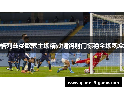 格列兹曼欧冠主场精妙侧钩射门惊艳全场观众