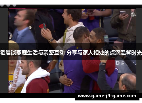 老詹谈家庭生活与亲密互动 分享与家人相处的点滴温馨时光 老詹谈家庭生活与亲密互动 分享与家人相处的点滴温馨时光